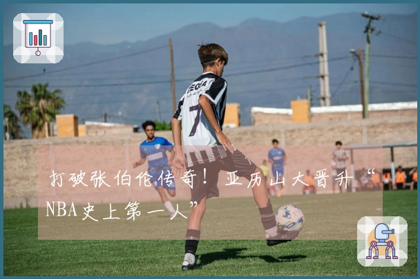 打破张伯伦传奇！亚历山大晋升“NBA史上第一人”