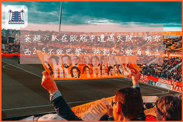 英超六队在欧冠中遭遇失败：切尔西2-5不敌巴黎、热刺2-5被马竞击败、曼城以0-3输给皇马