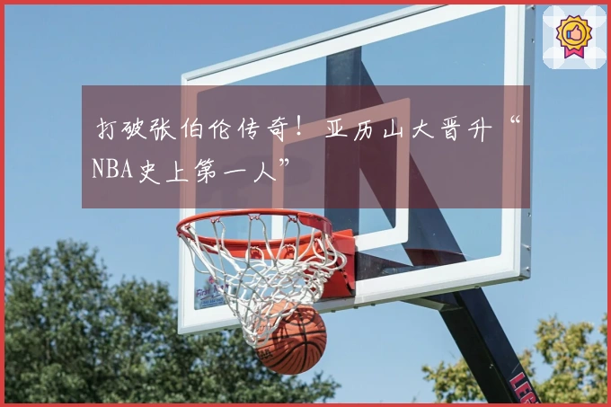 打破张伯伦传奇！亚历山大晋升“NBA史上第一人”