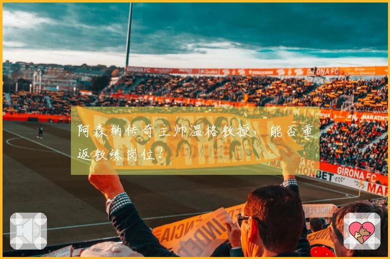 阿森纳传奇主帅温格教授，能否重返教练岗位？