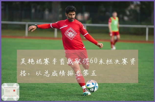 吴艳妮赛季首战取得60米栏决赛资格，以总成绩排名第五