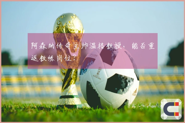 阿森纳传奇主帅温格教授，能否重返教练岗位？