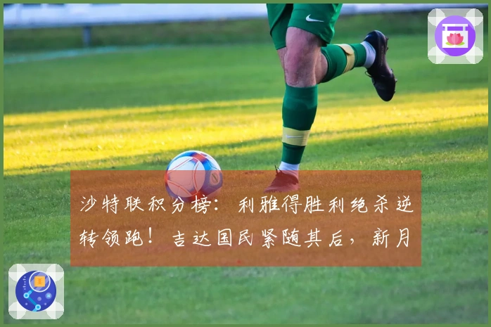 沙特联积分榜：利雅得胜利绝杀逆转领跑！吉达国民紧随其后，新月位居第三