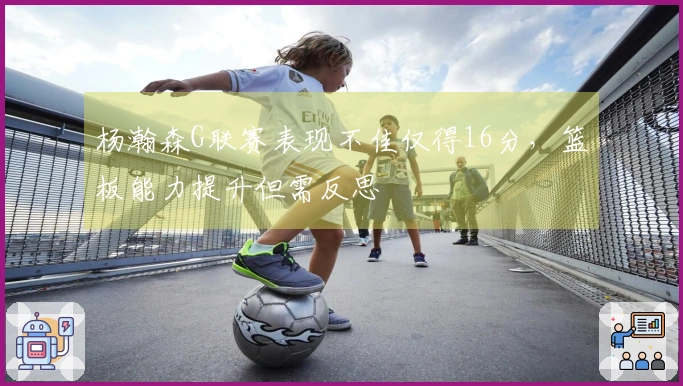 杨瀚森G联赛表现不佳仅得16分，篮板能力提升但需反思