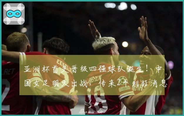 亚洲杯首支晋级四强球队诞生！中国女足明天出战，传来2个利好消息