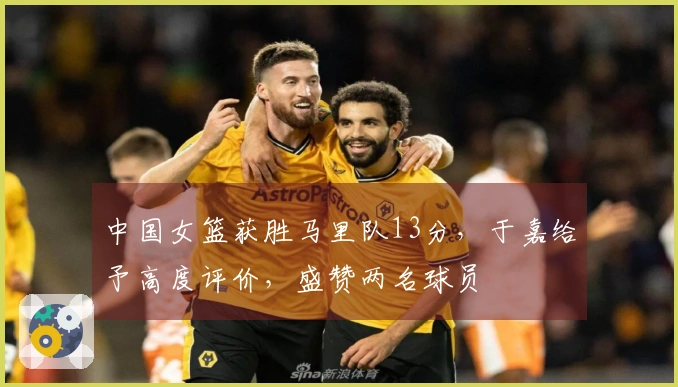中国女篮获胜马里队13分，于嘉给予高度评价，盛赞两名球员