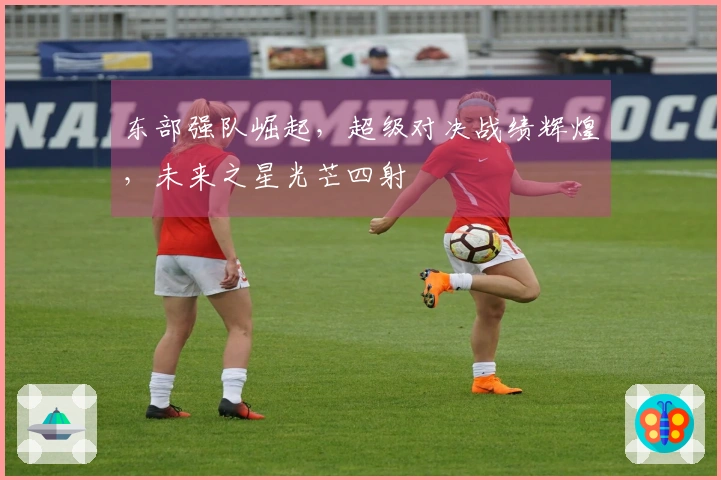 东部强队崛起，超级对决战绩辉煌，未来之星光芒四射