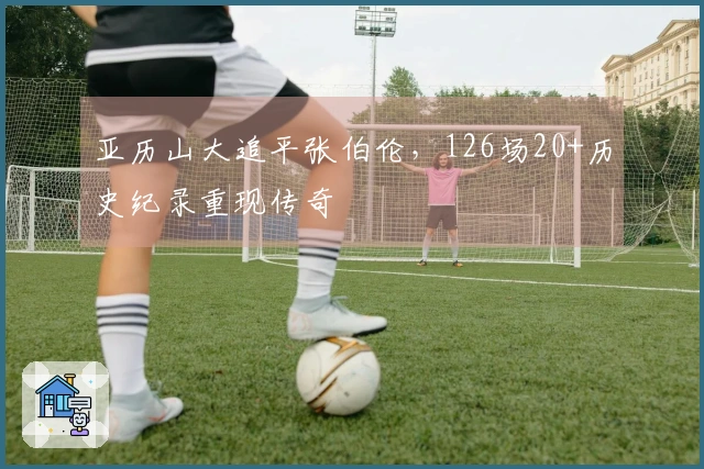 亚历山大追平张伯伦，126场20+历史纪录重现传奇