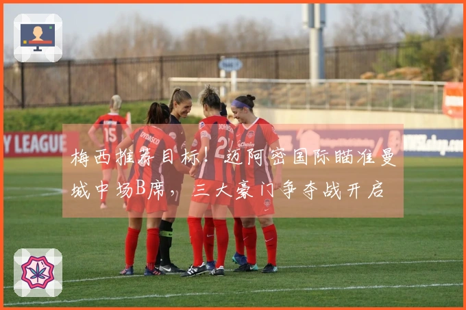 梅西推荐目标！迈阿密国际瞄准曼城中场B席，三大豪门争夺战开启