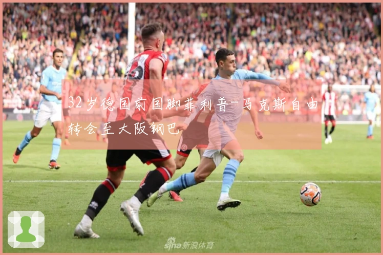 32岁德国前国脚菲利普-马克斯自由转会至大阪钢巴