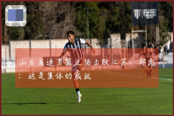 山东高速男篮主场击败江苏，邱彪：这是集体的成就