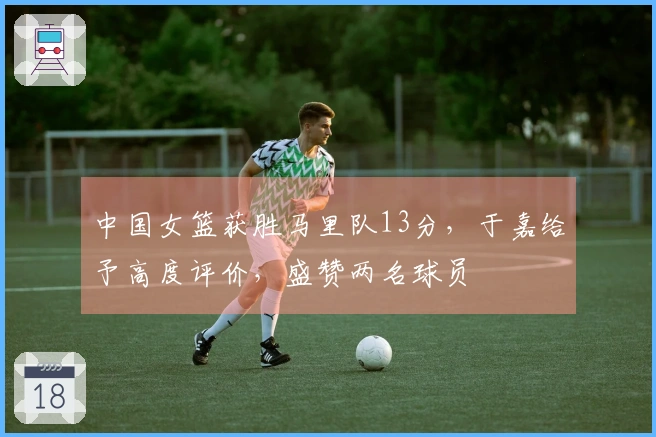 中国女篮获胜马里队13分，于嘉给予高度评价，盛赞两名球员