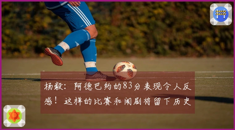 杨毅：阿德巴约的83分表现令人反感！这样的比赛和闹剧将留下历史污点